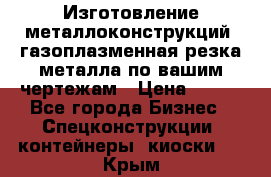 Изготовление металлоконструкций, газоплазменная резка металла по вашим чертежам › Цена ­ 100 - Все города Бизнес » Спецконструкции, контейнеры, киоски   . Крым